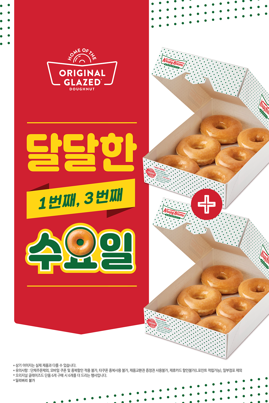 달달한 수요일 행사 안내
매월 1번째, 3번째 수요일 오리지널 글레이즈드 하프더즌 1+1

유의사항
*상기 이미지는 실제 제품과 다를 수 있습니다.
*단체주문 제외, 모바일 쿠폰 및 중복할인 적용 불가, 타쿠폰 중복사용 불가, 제품교환권 증정권 사용불가, 제휴카드 할인 불가(L포인트 적립 가능), 일부점포 제외
*오리지널 글레이즈드 단품 6개 구매시 6개를 더 드리는 행사입니다.
*딜리버리 불가