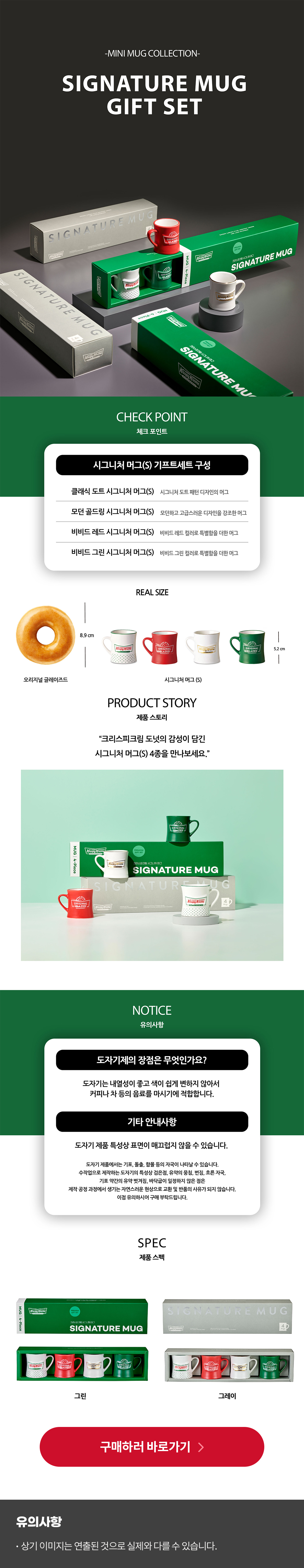 -MINI MUG COLLECTION-
SIGNATURE MUG GIFT SET

CHECK POINT
시그니처 머그(S) 기프트세트 구성
클래식 도트 시그니처 머그(S) - 시그니처 도트 패턴 디자인의 머그
모던 골드링 시그니처 머그(S) - 모던하고 고급스로운 디자인을 강조한 머그
비비드 레드 시그니처 머그(S) - 비비드 레드 컬러로 특별함을 더한 머그
비비드 골드 시그니처 머그(S) - 비비드 그린 컬러로 특별함을 더한 머그

REAL SIZE
오리지널 글레이즈드 높이 8.9CM
시그니처 머그(S) 높이 5.2CM

제품 스토리
크리스피크림 도넛의 감성이 담긴 시그니처 머그(S) 4종을 만나보세요.

유의사항
Q. 도자기제의 장점은 무엇인가요?
A. 도자기는 내열성이 좋고 색이 쉽게 변하지 않아서 커피나 차 등의 음료를 마시기에 적합합니다.

기타 안내사항
도자기 제품 특성상 표면이 매끄럽지 않을 수 있습니다.
도자기 제품에서는 기포, 돌출, 함몰 등의 자국이 나타날 수 있습니다.
수작업으로 제작하는 도자기의 특성상 검은 점, 유약의 뭉침, 번짐, 흐른 자국, 기포 약간의 유약 벗겨짐, 바닥 굽이 일정하지 않은 점은 제작 공정 과정에서 생기는 자연스러운 현상으로 교환 및 반품의 사유가 되지 않습니다.
이점 유의하시어 구매 부탁드립니다.

제품 스펙
패키지 색상 - 그린 또는 그레이 중 선택 가능