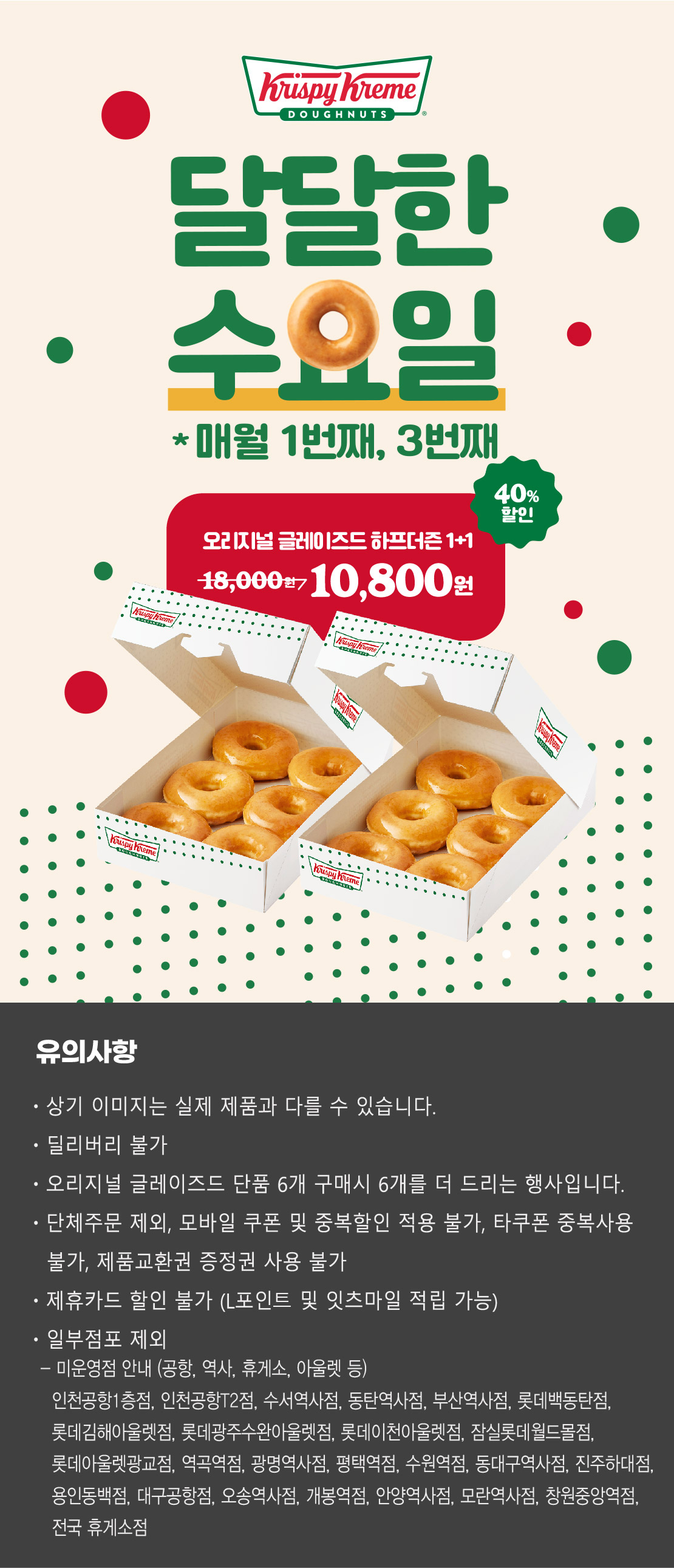 크리스피크림 도넛
달달한 수요일
매월 1번째, 3번째
오리지널 글레이즈드 하프더즌 1+1
18,000원 → 10,800원 40.0% 할인

상기 이미지는 실제 제품과 다를 수 있습니다.
유의사항 : 단체주문 제외, 모바일 쿠폰 및 중복할인 적용 불가, 타쿠폰 중복사용 불가, 제품교환권 증정권 사용불가, 제휴카드 할인 불가
(L포인트 및 잇츠마일 적립 가능), 일부 점포 제외
오리지널 글레이즈드 단품 6개 구매시 6개를 더 드리는 행사입니다.
딜리버리 불가
점포 사정에 따라 조기소진 될 수 있습니다.

미운영점 안내 (공항, 역사, 휴게소, 아울렛 등)
- 인천공항1층점, 인천공항T2점, 수서역사점, 동탄역사점, 부산역사점, 롯데백동탄점, 롯데김해아울렛점, 롯데광주수완아울렛점, 롯데이천아울렛점, 잠실롯데월드몰점, 롯데아울렛광교점, 역곡역점, 광명역사점, 평택역점, 수원역점, 동대구역사점, 진주하대점, 용인동백점, 대구공항점, 오송역사점, 개봉역점, 안양역사점, 모란역사점, 창원중앙역점, 전국 휴게소 점포