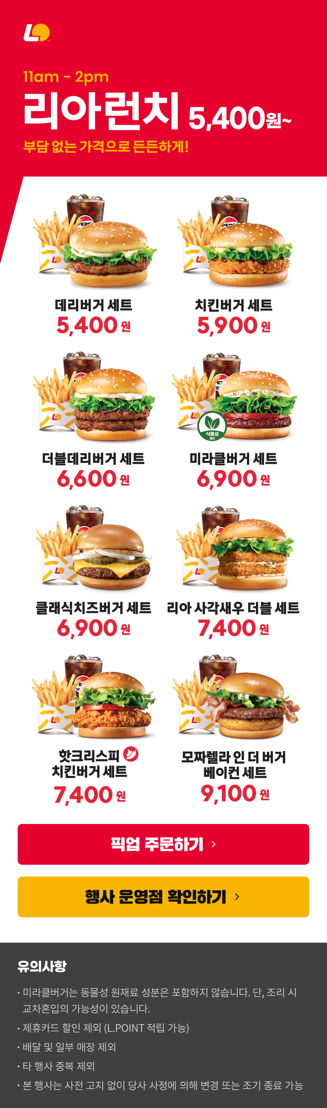 11am-2pm 리아런치 5,400원~
부담 없는 가격으로 든든하게!
데리버거세트 5,400원 / 치킨버거세트 5,900원 / 더블데리버거세트 6,600원 / 미라클버거세트 6,900원 / 클래식치즈버거세트 6,900원 / 리아사각새우더블세트 7,400원 / 핫크리스피치킨버거세트 7,400원 / 모짜렐라인더버거베이컨세트 9,100원
유의사항
미라클버거는 동물성 원재료 성분은 포함하지 않습니다. 단, 조리 시 교차혼입의 가능성이 있습니다.
제휴카드 할인 제외 (L.POINT 적립 가능)
배달 및 일부 매장 제외
타 행사 중복 제외
본 행사는 사전 고지 없이 당사 사정에 의해 변경 또는 조기 종료 가능
