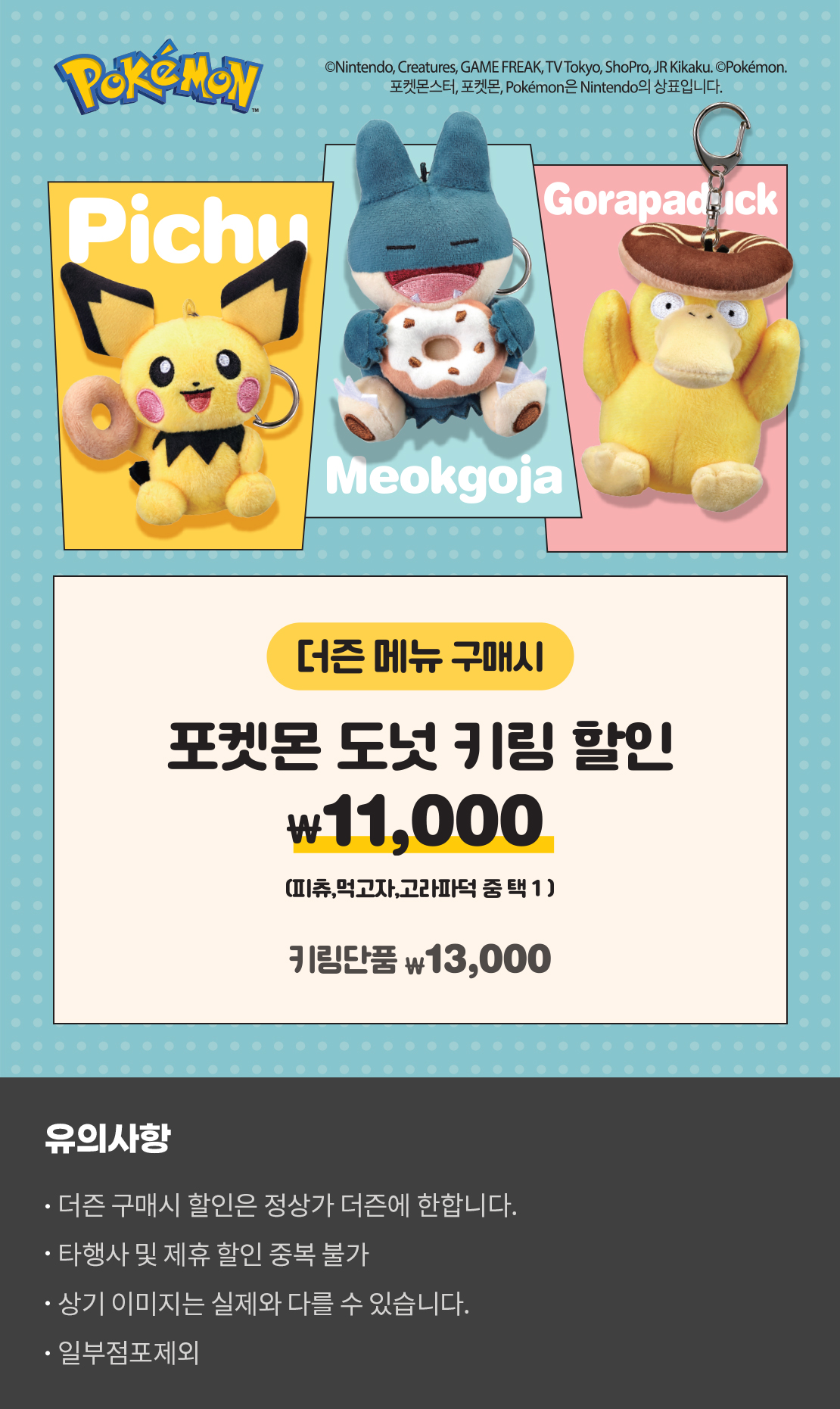 포켓몬
피츄 먹고자 고라파덕
더즌 메뉴 구매시
포켓몬 도넛 키링 할인
11,000
(피츄, 먹고자, 고라파덕 중 택1)
키링 단품 \ 13,000

유의사항
더즌 구매시 할인은 정상가 더즌에 한합니다.
타행사 및 제휴할인 중복 불가
상기 이미지는 실제와 다를 수 있습니다.
일부 점포 제외