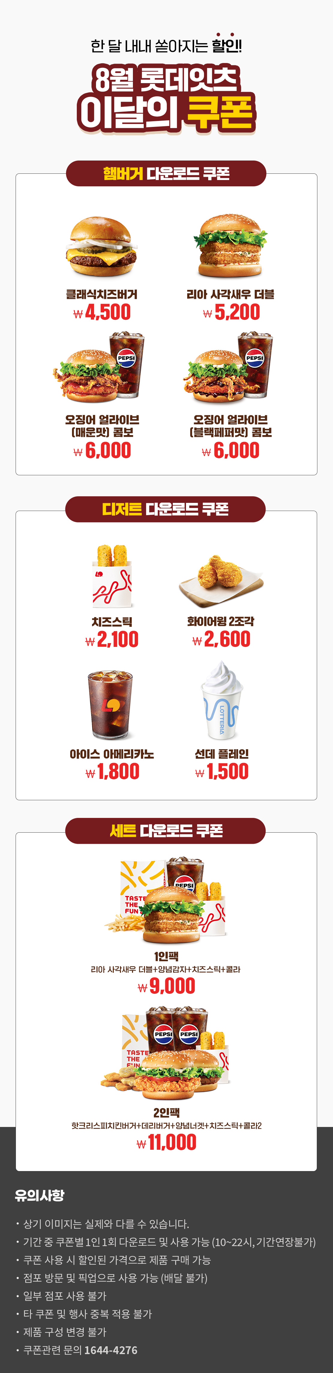 한 달 내내 쏟아지는 할인!
8월 롯데잇츠 이달의 쿠폰
햄버거 다운로드 쿠폰 : 클래식치즈버거 4,500원, 리아 사각새우 더블 5,200원, 오징어 얼라이브(매운맛) 콤보 6,000원, 오징어 얼라이브(블랙페퍼맛) 콤보 6,000원
디저트 다운로드 쿠폰 : 치즈스틱 2,100원, 화이어윙 2조각 2,600원, 아이스 아메리카노 1,800원, 선데 플레인 1,500원
세트 다운로드 쿠폰 : 1인팩 (리아 사각새우 더블+양념감자+치즈스틱+콜라) 9,000원, 2인팩 (핫크리스피치킨버거+데리버거+양념너겟+치즈스틱+콜라2) 11,000원
유의사항
- 상기 이미지는 실제와 다를 수 있습니다.
- 기간 중 쿠폰별 1인 1회 다운로드 및 사용 가능(10~22시, 기간연장불가)
- 쿠폰 사용 시 할인된 가격으로 제품 구매 가능
- 점포 방문 및 픽업으로 사용 가능(배달 불가)
- 일부 점포 사용 불가
- 타 쿠폰 및 행사 중복 적용 불가
- 제품 구성 변경 불가
- 쿠폰관련 문의 1644-4276