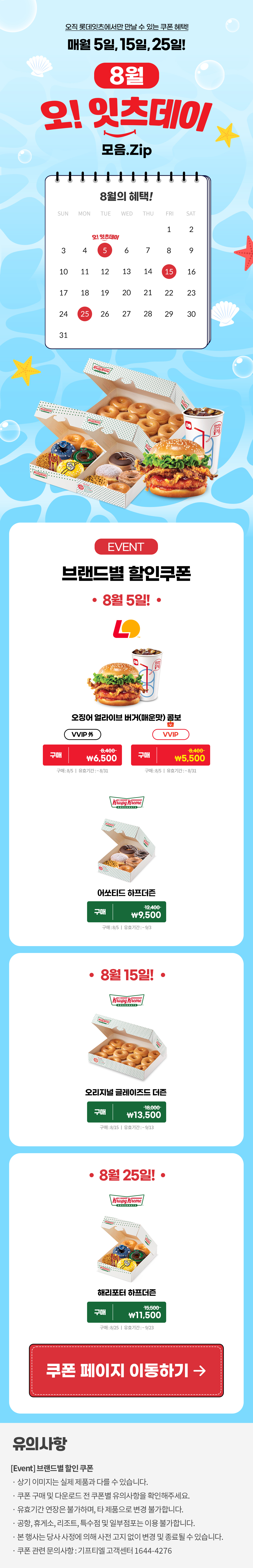 오직 롯데잇츠에서만 만날 수 있는 쿠폰 혜택!
매월 5일, 15일, 25일!


8월 오!잇츠데이 모음.Zip

EVENT
브랜드별 할인쿠폰 

-8월 5일!-

롯데리아
오징어 얼라이브 버거(매운맛) 콤보 
VVIP 외  구매 \8,400>\6,500
VVIP 구매 \8,400>\5,500
구매 : 8/5일 | 유효기간 : ~8/31

크리스피크림도넛
어쏘티드 하프더즌
구매 12,400>\9,500
구매 : 8/5일 | 유효기간 : 구매일로부터 30일간

-8월 15일!-

크리스피크림도넛
오리지널 글레이즈드 더즌
구매 18,000>\13,500
구매 : 8/15일 | 유효기간 : 구매일로부터 30일간

-8월 25일!-

크리스피크림도넛
해리포터 하프더즌
구매 15,500>\11,500
구매 : 8/25일 | 유효기간 : 구매일로부터 30일간


*유의사항
[Event] 브랜드별 할인쿠폰
- 상기 이미지는 실제 제품과 다를 수 있습니다.
- 쿠폰 구매 및 다운로드 전 쿠폰별 유의사항을 확인해주세요.
- 유효기간 연장은 불가하며, 타 제품으로 변경 불가합니다.
- 본 행사는 당사 사정에 의해 사전 고지 없이 변경 및 종료될 수 있습니다.
- 쿠폰 관련 문의사항 : 기프티엘 고객센터 1644-4276