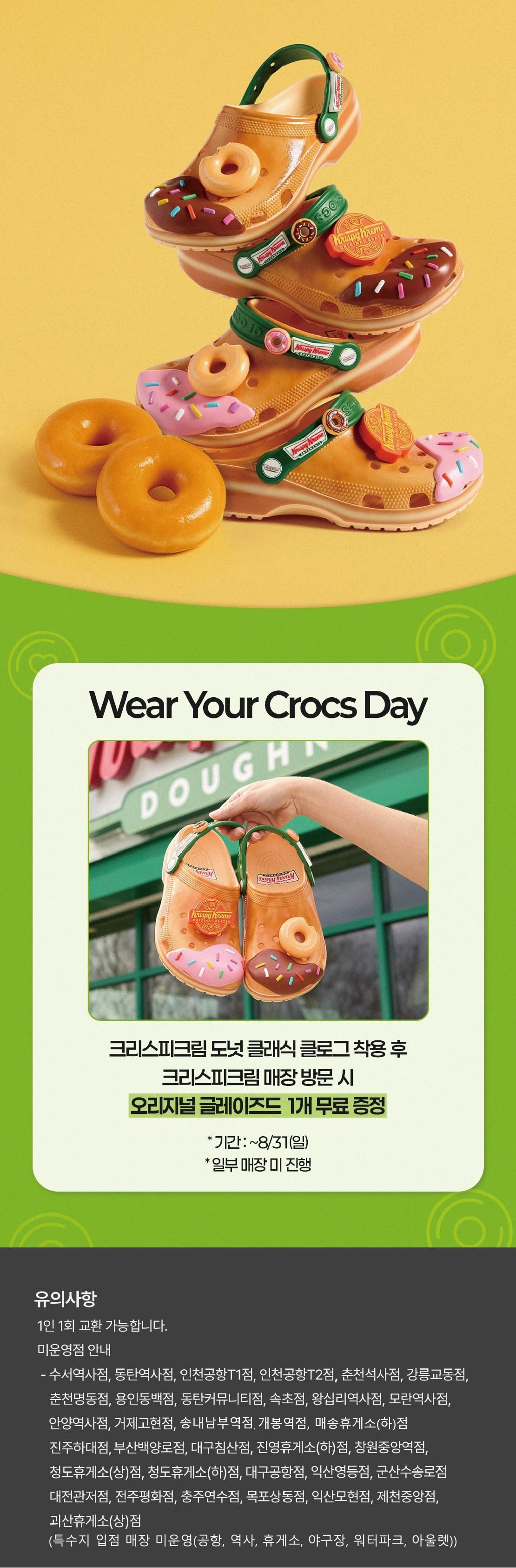 Wear your crocs day

크리스피크림 도넛 클래식 클로그 착용 후 크리스피크림 매장 방문 시
오리지널 글레이즈드 1개 무료 증정
* 기간 : ~ 8/31(일)
* 일부 매장 미진행

유의사항
1인 1회 교환 가능합니다.
미운영점 안내
 - 수서역사점, 동탄역사점, 인천공항T1점, 인천공항T2점, 춘천석사점, 강릉교동점, 춘천명동점, 용인동백점, 동탄커뮤니티점,
속초점, 왕십리역사점, 모란역사점, 인천청라점, 평택비전점, 홈플러스파주운정점, 안양역사점, 거제고현점, 진주하대점, 부산백양로점, 대구침산점, 진영휴게소(하)점, 창원중앙역점, 청도휴게소(상)점, 청도휴게소(하)점, 대구공항점, 익산영등점, 군산수송로점, 대전관저점, 전주평화점, 충주연수점, 목포상동점, 익산모현점, 제천중앙점, 괴산휴게소(상)점