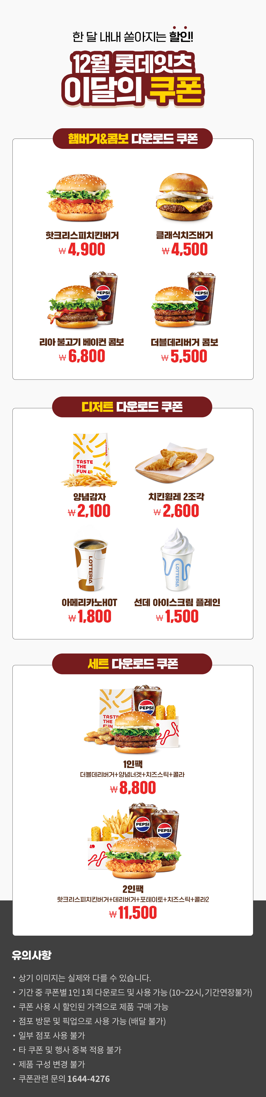 한 달 내내 쏟아지는 할인!
12월 롯데잇츠 이달의 쿠폰
햄버거&콤보 다운로드 쿠폰 : 핫크리스피치킨버거 4,900원, 클래식치즈버거 4,500원, 리아 불고기 베이컨 콤보 6,800원, 더블데리버거 콤보 5,500원
디저트 다운로드 쿠폰 : 양념감자 2,100원, 치킨휠레2조각 2,600원, 아메리카노HOT 1,800원, 선데 아이스크림 플레인 ,1500원
세트 다운로드 쿠폰 : 1인팩 (더블데리버거+양념녀겟+치즈스틱+콜라) 8,800원, 2인팩 (핫크리스피치킨버거+데리버거+포테이토+치즈스틱+콜라2) 11,500원
유의사항
- 상기 이미지는 실제와 다를 수 있습니다.
- 기간 중 쿠폰별 1인 1회 다운로드 및 사용 가능(10~22시, 기간연장불가)
- 쿠폰 사용 시 할인된 가격으로 제품 구매 가능
- 점포 방문 및 픽업으로 사용 가능(배달 불가)
- 일부 점포 사용 불가
- 타 쿠폰 및 행사 중복 적용 불가
- 제품 구성 변경 불가
- 쿠폰관련 문의 1644-4276