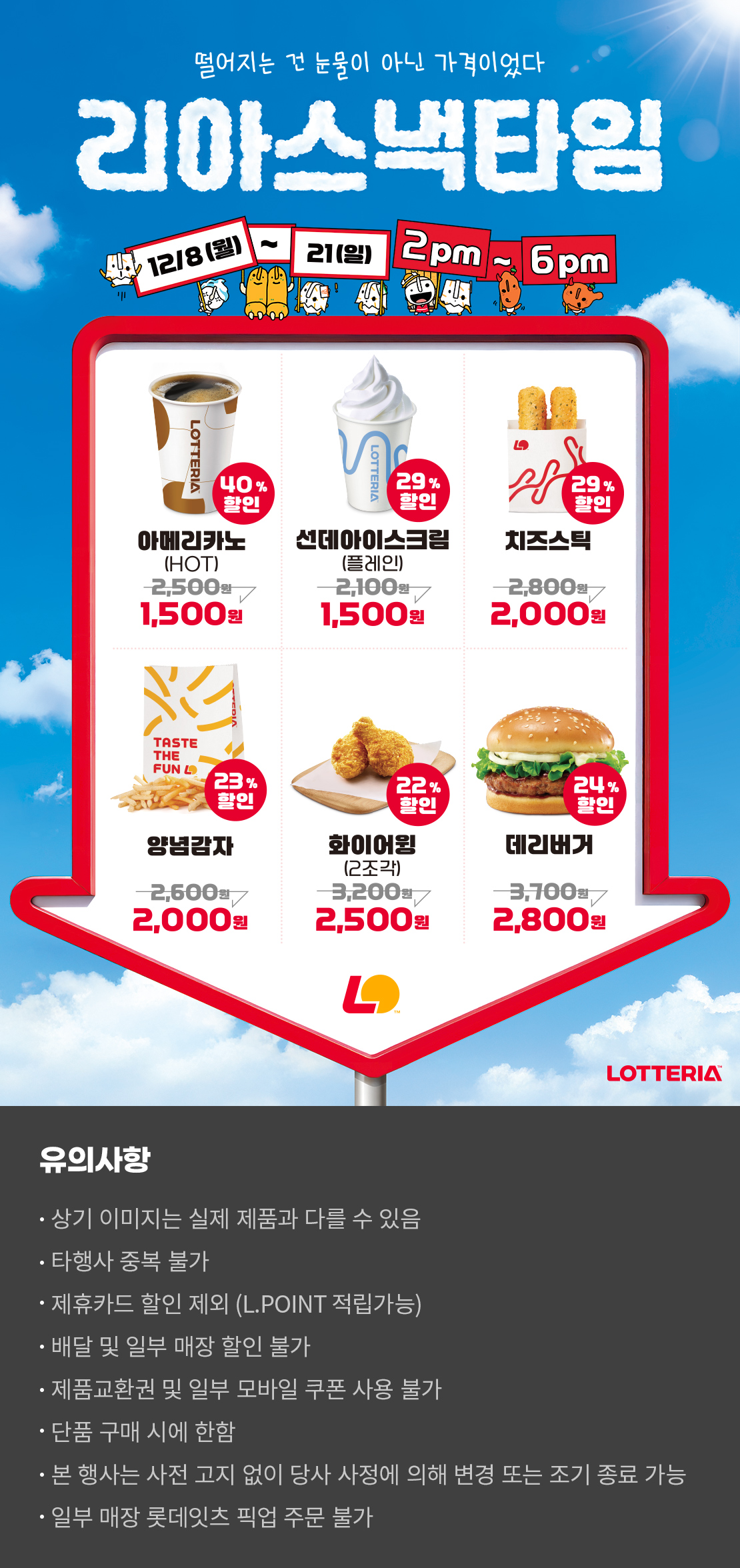 떨어지는 건 눈물이 아닌 가격이었다
리아스낵타임 12/8(월) ~ 12/21(일) 2pm~6pm
40%할인 아메리카노 HOT 1,500원, 29%할인 선데아이스크림(플레인) 1,500원, 29%할인 치즈스틱 2,000원, 23%할인 양념감자 2,000원, 22%할인 화이어윙(2조각) 2,500원, 24%할인 데리버거 2,800원
유의사항
- 상기 이미지는 실제 제품과 다를 수 있음
- 타행사 중복 불가
- 제휴카드 할인 제외(L.POINT 적립 가능)
- 배달 및 일부 매장 할인 불가
- 제품교환권 및 일부 모바일 쿠폰 사용 불가
- 단품 구매 시에 한함
- 본 행사는 사전 고지 없이 당사 사정에 의해 변경 또는 조기 종료 가능
- 일부 매장 롯데잇츠 픽업 주문 불가