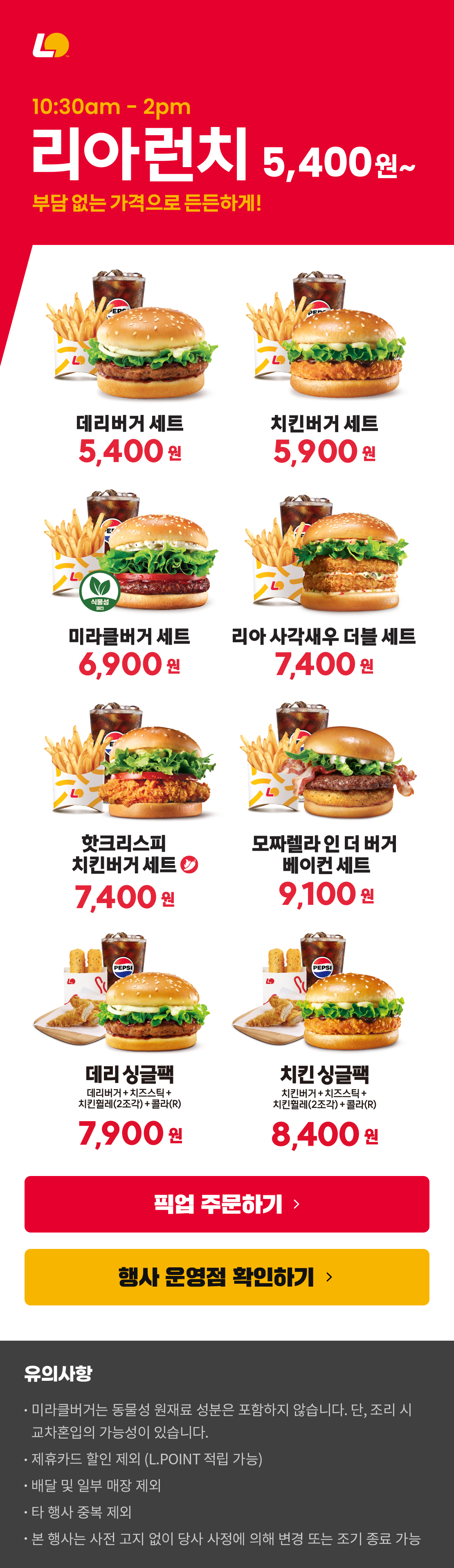 10:30am-2pm 리아런치 5,400원~
부담 없는 가격으로 든든하게!
데리버거세트 5,400원 / 치킨버거세트 5,900원 / 미라클버거세트 6,900원 / 리아사각새우더블세트 7,400원 / 핫크리스피치킨버거세트 7,400원 / 모짜렐라인더버거베이컨세트 9,100원 / 데리싱글팩(데리버거+치즈스틱+치킨휠레2조각+콜라R) 7,900원 / 치킨싱글팩(치킨버거+치즈스틱+치킨휠레2조각+콜라R) 8,400원
유의사항
미라클버거는 동물성 원재료 성분은 포함하지 않습니다. 단, 조리 시 교차혼입의 가능성이 있습니다.
제휴카드 할인 제외 (L.POINT 적립 가능)
배달 및 일부 매장 제외
타 행사 중복 제외
본 행사는 사전 고지 없이 당사 사정에 의해 변경 또는 조기 종료 가능