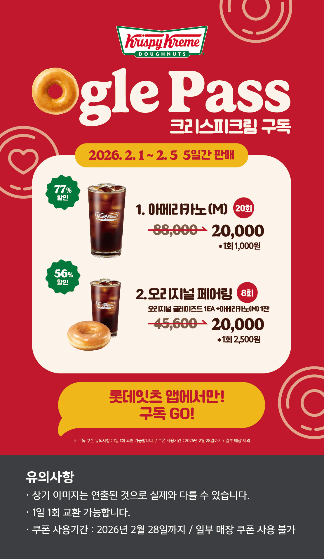Ogle Pass
크리스피크림 구독
2026.2.1 ~ 2.5 5일간 판매
1. 오리지널 페어링 M 8회
45,6200원 → 20,000원 *1회 2,500원 56.1% 할인
2. 아메리카노(M) 20회
88,000원 → 20,000원 *1회 1,000원 77.3% 할인

롯데잇츠앱에서만!
구독Go!

유의사항
상기이미지는 연출된 컷으로 실제 이미지와 다를 수 있습니다.
1일 1회 교환 가능합니다.
쿠폰 사용기간 : 2026년 2월 28일까지 / 일부매장 쿠폰 사용 불
