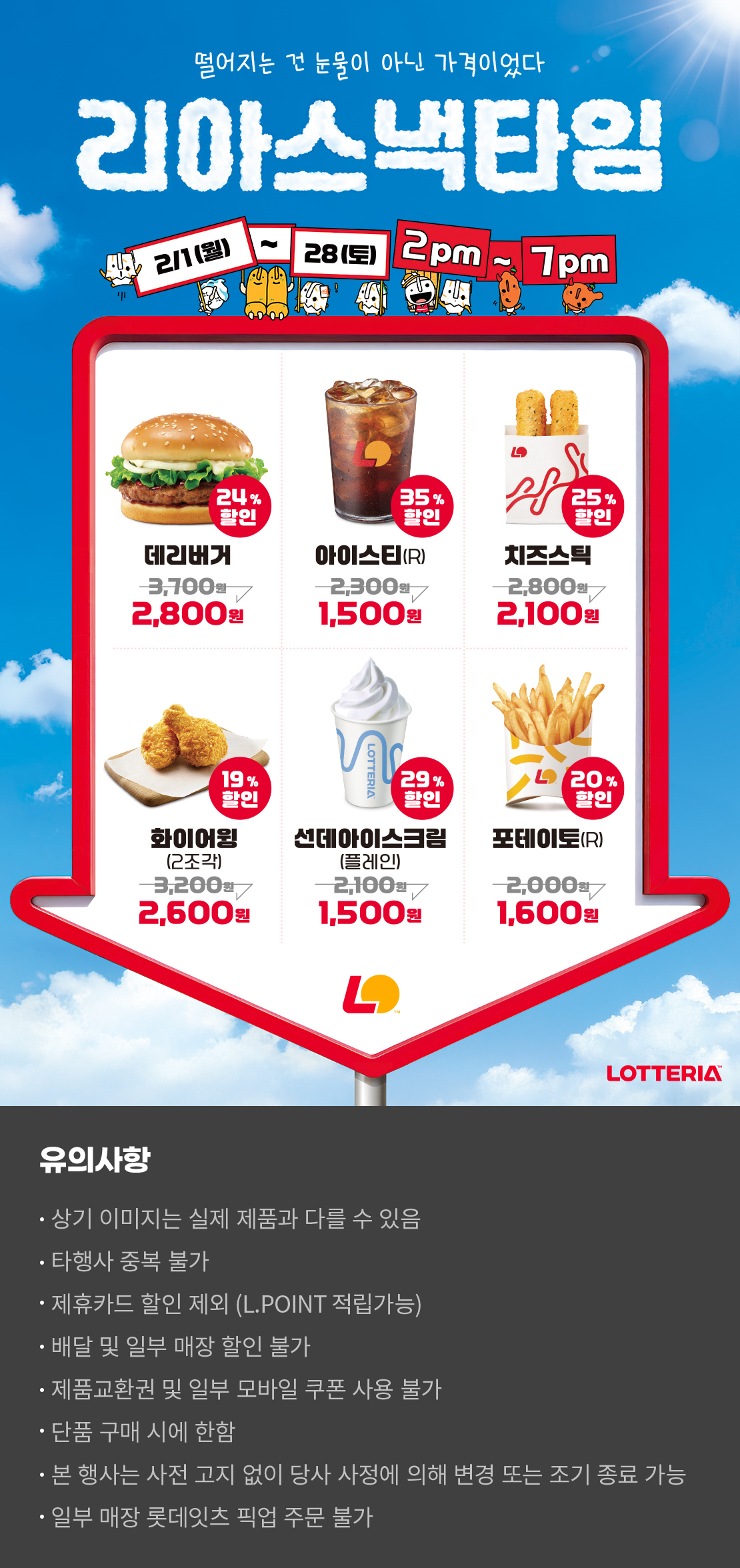 떨어지는 건 눈물이 아닌 가격이었다
리아스낵타임 2/1(일) ~ 2/28(토) 2pm~7pm
24%할인 데리버거 2,800원, 35%할인 아이스티(R) 1,500원, 25%할인 치즈스틱 2,100원, 19%할인 화이어윙(2조각) 2,600원, 29%할인 선데이아이스크림(플레인) 1,500원, 20%할인 포테이토(R) 1,600원
유의사항
- 상기 이미지는 실제 제품과 다를 수 있음
- 타행사 중복 불가
- 제휴카드 할인 제외(L.POINT 적립 가능)
- 배달 및 일부 매장 할인 불가
- 제품교환권 및 일부 모바일 쿠폰 사용 불가
- 단품 구매 시에 한함
- 본 행사는 사전 고지 없이 당사 사정에 의해 변경 또는 조기 종료 가능
- 일부 매장 롯데잇츠 픽업 주문 불가