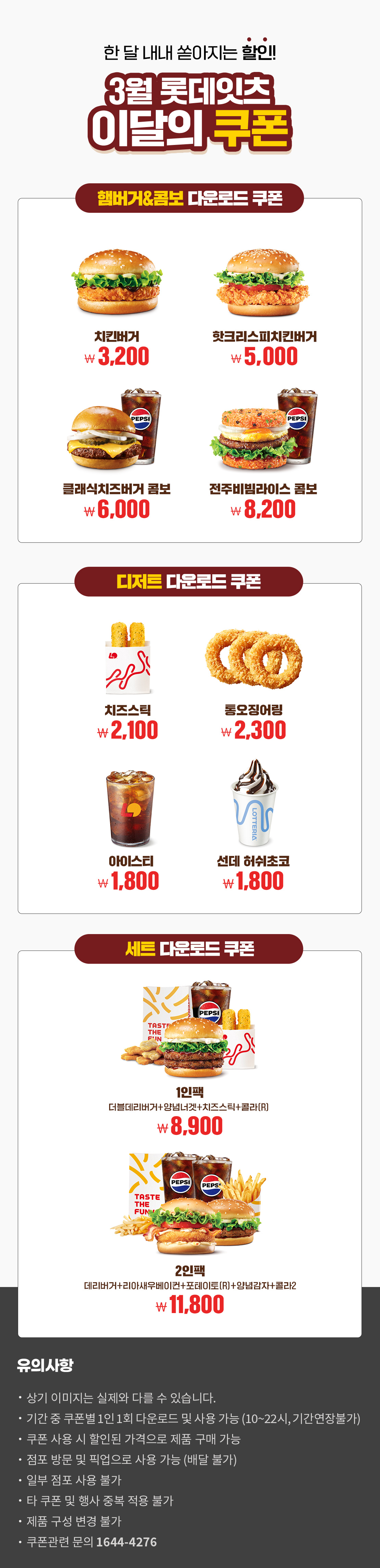 한 달 내내 쏟아지는 할인!
3월 롯데잇츠 이달의 쿠폰
햄버거&콤보 다운로드 쿠폰 : 치킨버거 3,200원, 핫크리스피치킨버거 5,000원, 클래식치즈버거콤보 6,000원, 전주비빔라이스 콤보 8,200원

디저트 다운로드 쿠폰 : 치즈스틱 2,100원, 통오징어링 2,300원, 아이스티 1,800원, 선데 허쉬초코 1,800원

세트 다운로드 쿠폰 : 1인팩 (더블데리버거+양념너겟+치즈스틱+콜라R) 8,900원, 2인팩 (데리버거+리아새우베이컨+포테이토(R)+양념감자+콜라2) 11,800원

유의사항
- 상기 이미지는 실제와 다를 수 있습니다.
- 기간 중 쿠폰별 1인 1회 다운로드 및 사용 가능(10~22시, 기간연장불가)
- 쿠폰 사용 시 할인된 가격으로 제품 구매 가능
- 점포 방문 및 픽업으로 사용 가능(배달 불가)
- 일부 점포 사용 불가
- 타 쿠폰 및 행사 중복 적용 불가
- 제품 구성 변경 불가
- 쿠폰관련 문의 1644-4276 아래 상세내용 참고