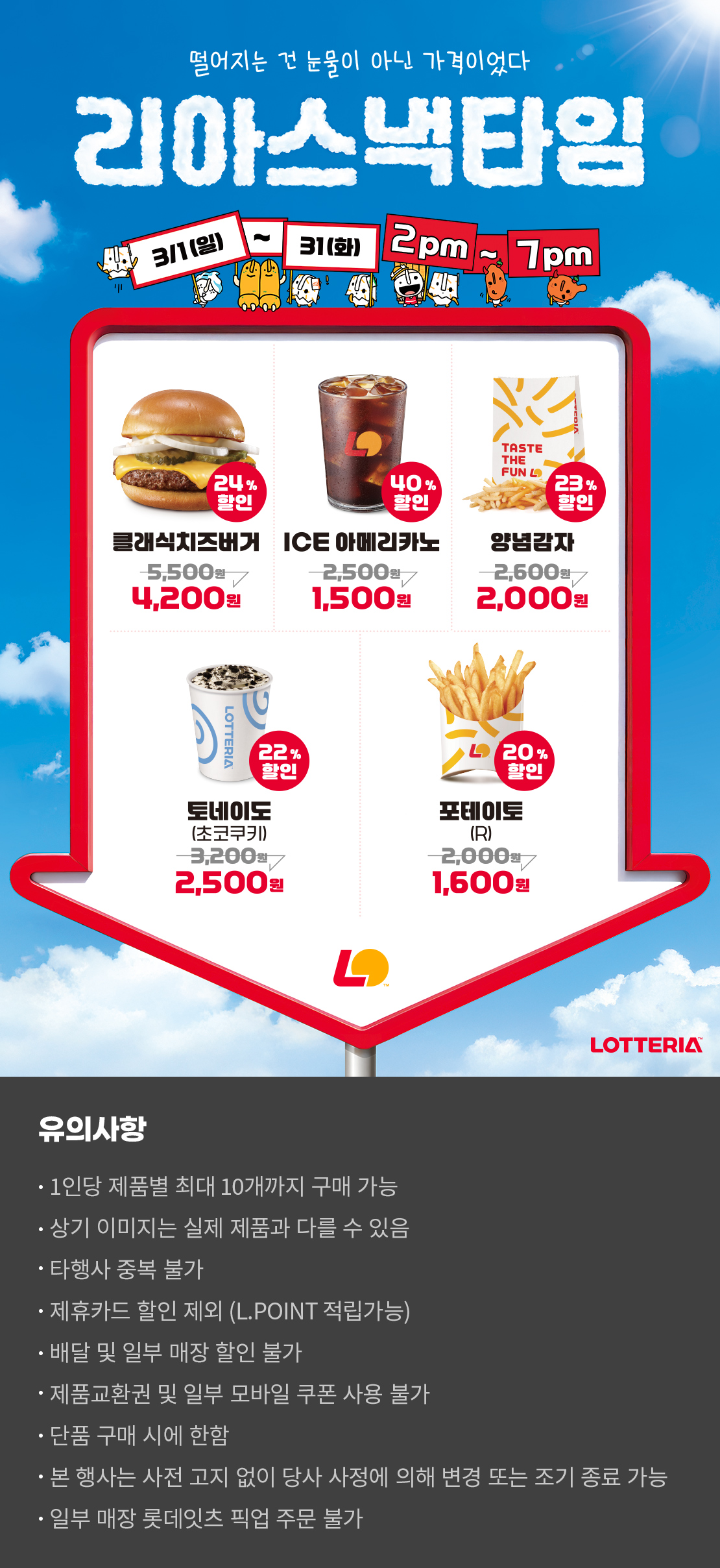 떨어지는 건 눈물이 아닌 가격이었다
리아스낵타임 3/1(일) ~ 3/31(화) 2pm~7pm

24%할인 클래식치즈버거 4,200원, 40%할인 ICE아메리카노 1,500원, 23%할인 양념감자 2,000원, 22%할인 토네이도 초코쿠키 2,500원, 20%할인 포테이토(R) 1,600원

유의사항
- 1인당 제품별 최대 10개까지 구매 가능
- 상기 이미지는 실제 제품과 다를 수 있음
- 타행사 중복 불가
- 제휴카드 할인 제외(L.POINT 적립 가능)
- 배달 및 일부 매장 할인 불가
- 제품교환권 및 일부 모바일 쿠폰 사용 불가
- 단품 구매 시에 한함
- 본 행사는 사전 고지 없이 당사 사정에 의해 변경 또는 조기 종료 가능
- 일부 매장 롯데잇츠 픽업 주문 불가 아래 상세내용 참고