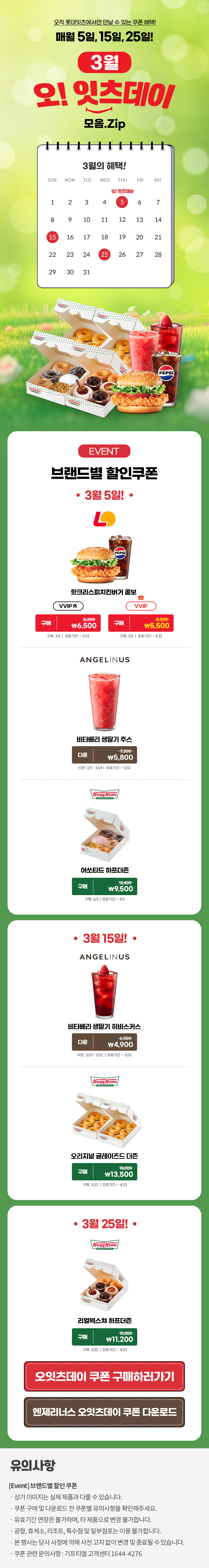 오직 롯데잇츠에서만 만날 수 있는 쿠폰 혜택!
매월 5일, 15일, 25일!


3월 오!잇츠데이 모음.Zip

EVENT
브랜드별 할인쿠폰 

-3월 5일!-

롯데리아
핫크리스피치킨버거 콤보 
VVIP 외  구매 \8,200>\6,500
VVIP 구매 \8,200>\5,500
구매 : 3/5일 | 유효기간 : ~3/31


엔제리너스
비타베리 생딸기 주스
다운 7,300>\5,800
다운 : 3/5~3/14일 | 유효기간 : ~3/31


크리스피크림도넛
어쏘티드 하프더즌
구매 12,400>\9,500
구매 : 3/5일 | 유효기간 : ~4/3


-3월 15일!-

엔제리너스
비타베리 생딸기 히비스커스
다운 6,500>\4,900
다운 : 3/15~3/31일 | 유효기간 : ~3/31

크리스피크림도넛
오리지널 글레이즈드 더즌
구매 18,000>\13,500
구매 : 3/15일 | 유효기간 : ~4/13


-3월 25일!-

크리스피크림도넛
리얼텍스쳐 하프더즌
구매 15,000>\11,200
구매 : 3/25일 | 유효기간 : ~4/23


*유의사항
[Event] 브랜드별 할인쿠폰
- 상기 이미지는 실제 제품과 다를 수 있습니다.
- 쿠폰 구매 및 다운로드 전 쿠폰별 유의사항을 확인해주세요.
- 유효기간 연장은 불가하며, 타 제품으로 변경 불가합니다.
- 본 행사는 당사 사정에 의해 사전 고지 없이 변경 및 종료될 수 있습니다.
- 쿠폰 관련 문의사항 : 기프티엘 고객센터 1644-4276 아래 상세내용 참고