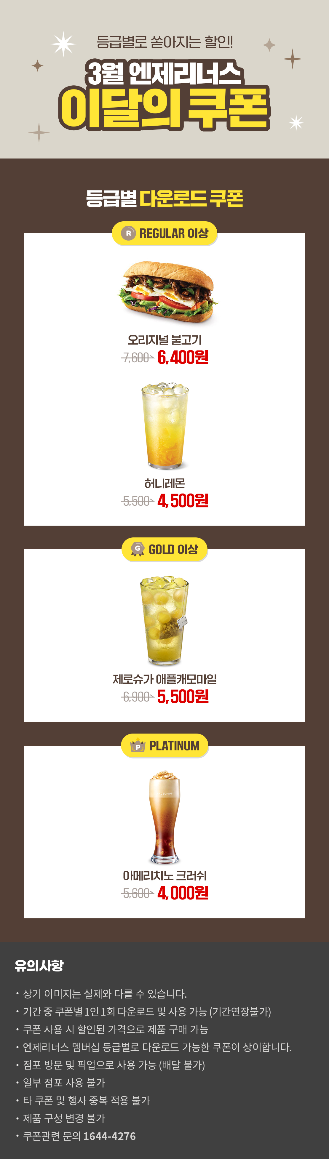 등급별로 쏟아지는 할인!
3월 엔제리너스 이달의 쿠폰!

REGULAR 이상
오리지널불고기반미
\7,600>\6,400
허니레몬
\5,500>\4,500

GOLD 이상
제로슈가 애플캐모마일
\6,900>\5,500

PLATINUM
아메리치노크러쉬
\5,600>\4,000


*유의사항
[Event] 브랜드별 할인쿠폰
- 상기 이미지는 실제 제품과 다를 수 있습니다.
- 기간 중 쿠폰별 1인 1회 다운로드 및 사용 가능
- 엔제리너스 멤버십 등급별로 다운로드 가능한 쿠폰이 상이합니다.
- 쿠폰 구매 및 다운로드 전 쿠폰별 유의사항을 확인해주세요.
- 유효기간 연장은 불가하며, 타 제품으로 변경 불가합니다.
- 본 행사는 당사 사정에 의해 사전 고지 없이 변경 및 종료될 수 있습니다
- 점포 방문 및 픽업으로 사용 가능(배달 불가)
- 일부 점포 사용 불가
- 쿠폰 관련 문의사항 : 기프티엘 고객센터 1644-4276 아래 상세내용 참고