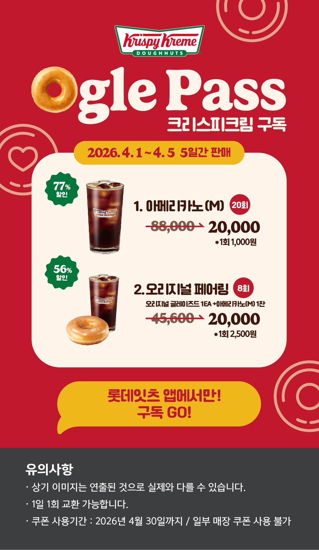 Ogle Pass
크리스피크림 구독
2026.4.1 ~ 4.5 5일간 판매
1. 오리지널 페어링 M 8회
45,6200원 → 20,000원 *1회 2,500원 56.1% 할인
2. 아메리카노(M) 20회
88,000원 → 20,000원 *1회 1,000원 77.3% 할인

롯데잇츠앱에서만!
구독Go!

유의사항
상기이미지는 연출된 컷으로 실제 이미지와 다를 수 있습니다.
1일 1회 교환 가능합니다.
쿠폰 사용기간 : 2026년 3월 31일까지 / 일부매장 쿠폰 사용 불
 아래 상세내용 참고