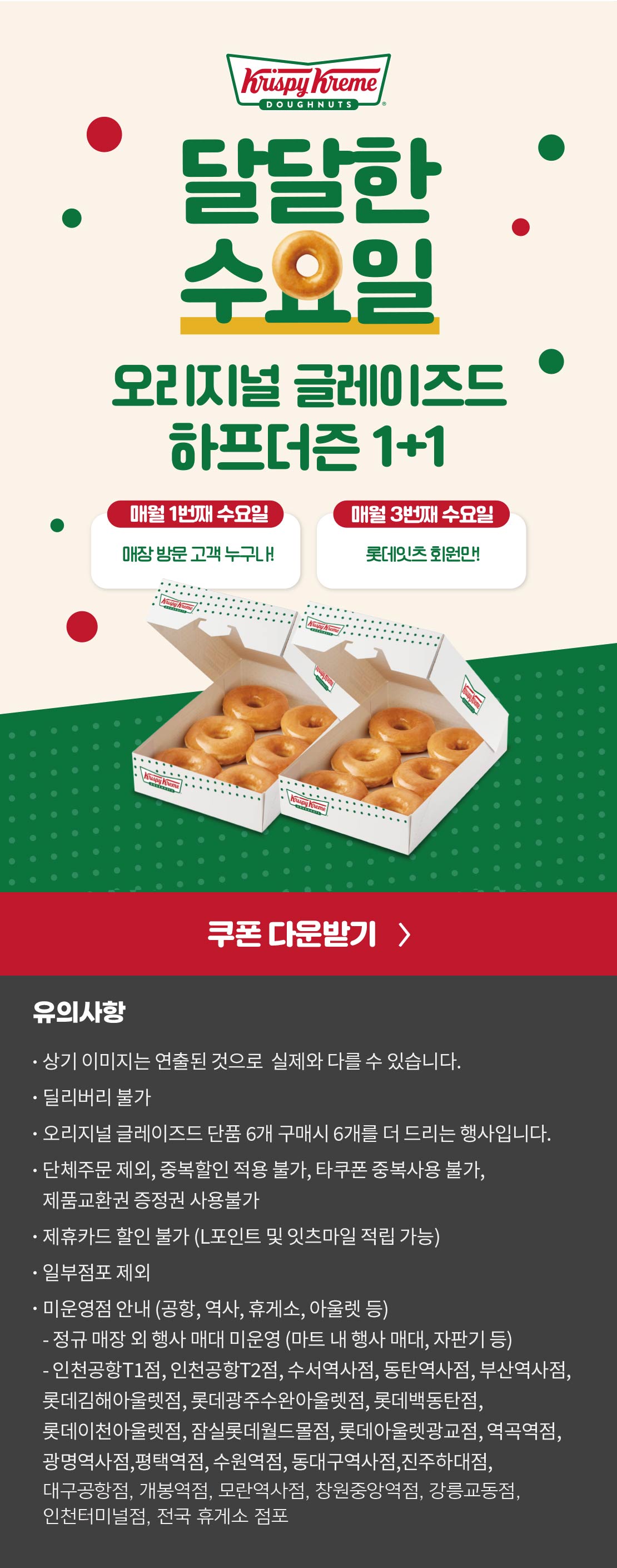 크리스피크림 도넛
달달한 수요일

오리지널 글레이즈드 하프더즌 1+1
18,000원 → 10,800원

상기 이미지는 실제 제품과 다를 수 있습니다.
유의사항 : 단체주문 제외, 모바일 쿠폰 및 중복할인 적용 불가, 타쿠폰 중복사용 불가, 제품교환권 증정권 사용불가, 제휴카드 할인 불가
(L포인트 및 잇츠마일 적립 가능), 일부 점포 제외
오리지널 글레이즈드 단품 6개 구매시 6개를 더 드리는 행사입니다.
딜리버리 불가
점포 사정에 따라 조기소진 될 수 있습니다.


미운영점 안내 (공항, 역사, 휴게소, 아울렛 등)
- 인천공항T1점, 인천공항T2점, 수서역사점, 동탄역사점, 부산역사점, 롯데백동탄점, 롯데김해아울렛점, 롯데광주수완아울렛점, 롯데이천아울렛점, 잠실롯데월드몰점, 롯데아울렛광교점, 역곡역점, 광명역사점, 평택역점, 수원역점, 동대구역사점, 진주하대점, 대구공항점, 오송역사점, 개봉역점, 안양역사점, 모란역사점, 창원중앙역점, 인천터미널점, 강릉교동점, 전국 휴게소 점포 아래 상세내용 참고