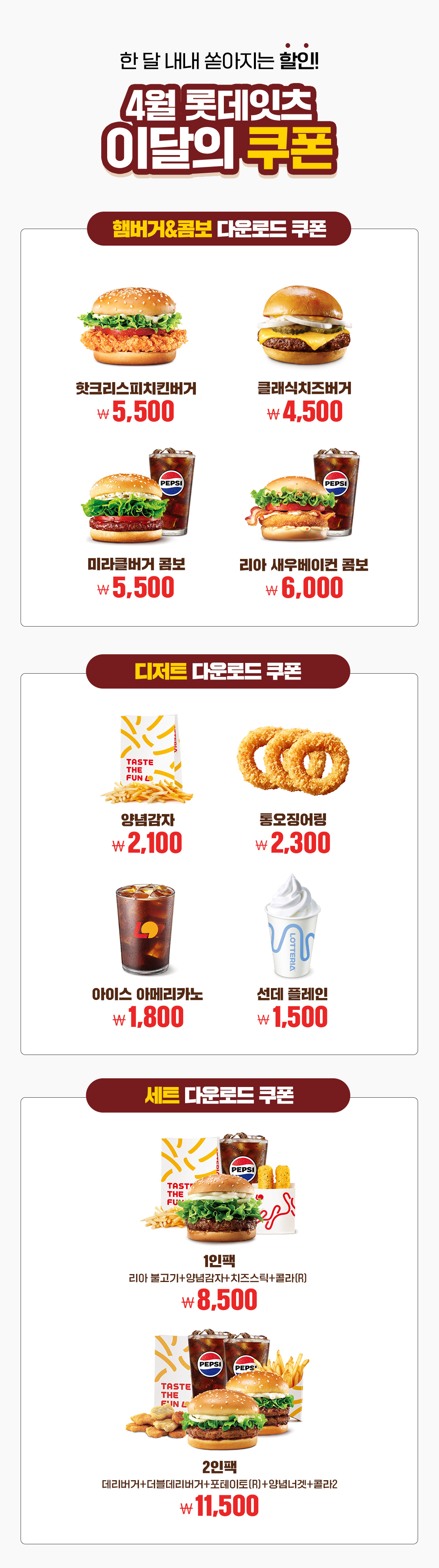 한 달 내내 쏟아지는 할인!
4월 롯데잇츠 이달의 쿠폰
햄버거&콤보 다운로드 쿠폰 : 핫크리스피치킨버거 5,500원, 클래식치즈버거 4,500원, 미라클버거 콤보 5,500원, 리아 새우베이컨 콤보 6,000원

디저트 다운로드 쿠폰 : 양념감자 2,100원, 통오징어링 2,300원, 아이스 아메리카노 1,800원, 선데 플레인 1,500원

세트 다운로드 쿠폰 : 1인팩 (리아 불고기+양념감자+치즈스틱+콜라R) 8,500원, 2인팩 (데리버거+더블데리버거+포테이토(R)+양념너겟+콜라2) 11,500원 아래 상세내용 참고