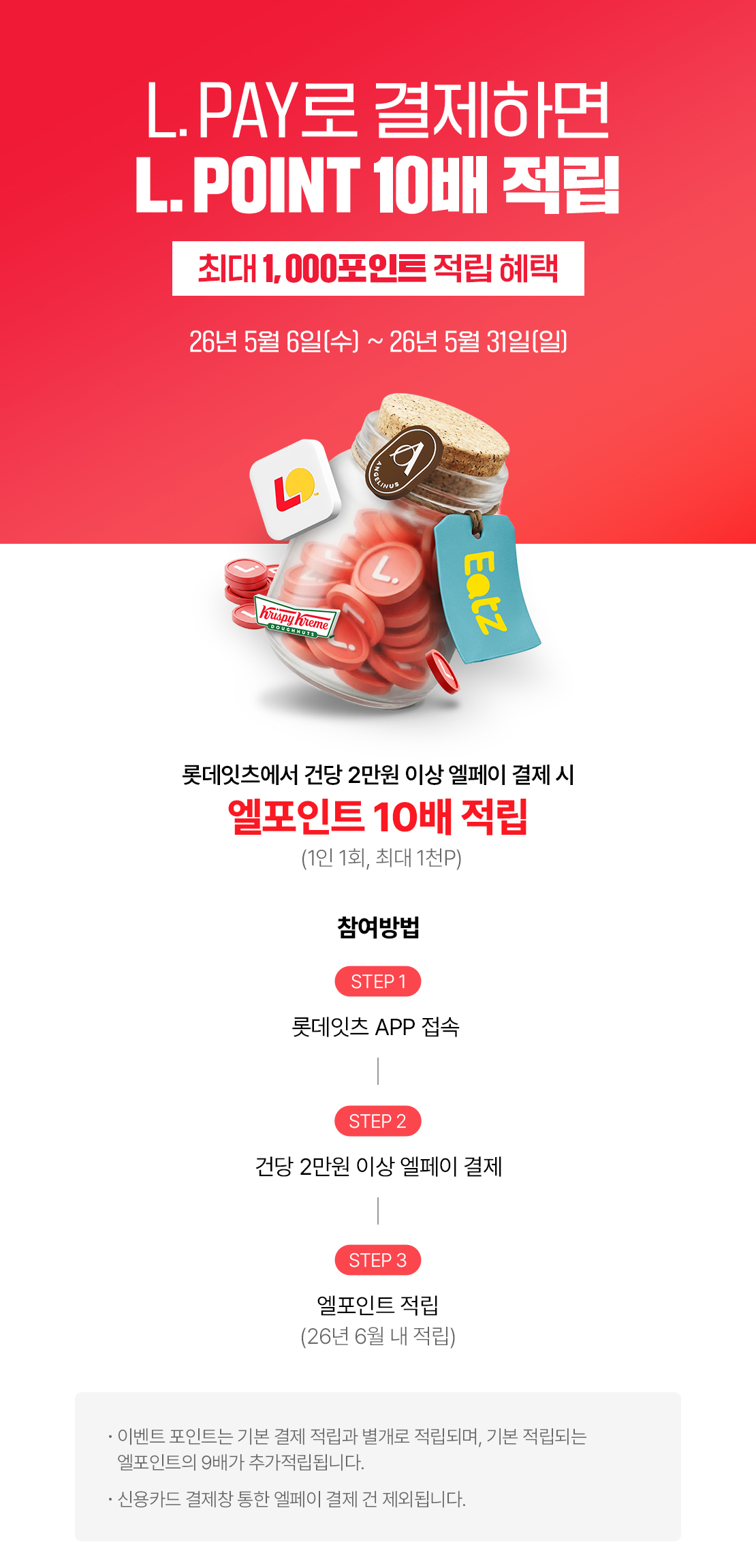 L.PAY로 결제하면 L.POINT 10배 적립!
최대 1,000포인트 적립 혜택
26년 5월 6일 (수) ~ 26년 5월 31일(일)
롯데잇츠에서 건당 2만원 이상 엘페이 결제 시
엘포인트 10배 적립 (1인 1회, 최대 1천P)

참여방법
STEP1 롯데잇츠 APP 접속
STEP2 건당 2만원 이상 엘페이 결제
STEP3 엘포인트 적립 (26년 6월 내 적립)

- 이벤트 포인트는 기본 결제 적립과 별개로 적립되며, 기본 적립되는 엘포인트의 9배가 추가적립됩니다.
- 신용카드 결제창 통한 엘페이 결제 건 제외됩니다. 